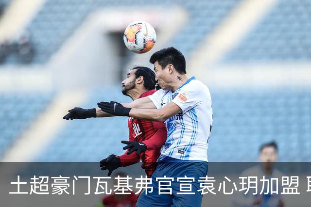 土超豪门瓦基弗官宣袁心玥加盟 职业生涯首次留洋